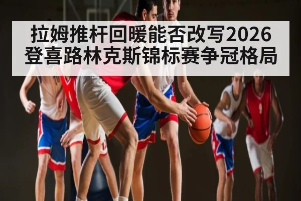 拉姆推杆回暖能否改写2026登喜路林克斯锦标赛争冠格局