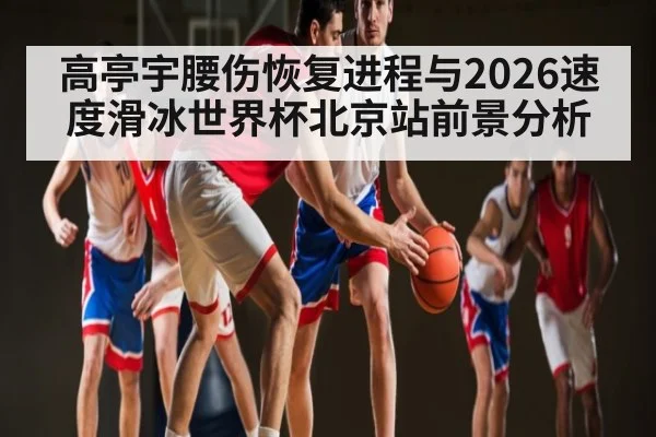 高亭宇腰伤恢复进程与2026速度滑冰世界杯北京站前景分析