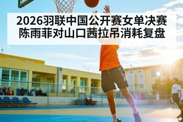 2026羽联中国公开赛女单决赛陈雨菲对山口茜拉吊消耗复盘